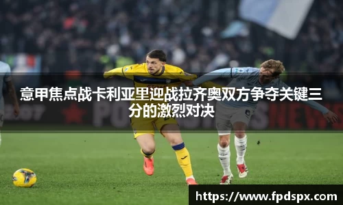 意甲焦点战卡利亚里迎战拉齐奥双方争夺关键三分的激烈对决